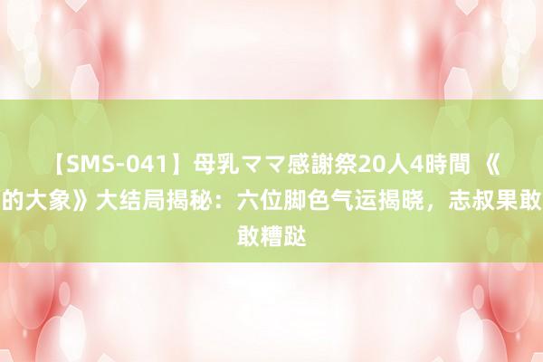 【SMS-041】母乳ママ感謝祭20人4時間 《褪色的大象》大结局揭秘：六位脚色气运揭晓，志叔果敢糟跶