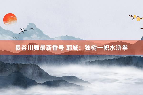 長谷川舞最新番号 郓城：独树一帜水浒拳