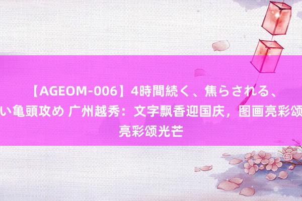 【AGEOM-006】4時間続く、焦らされる、すごい亀頭攻め 广州越秀：文字飘香迎国庆，图画亮彩颂光芒