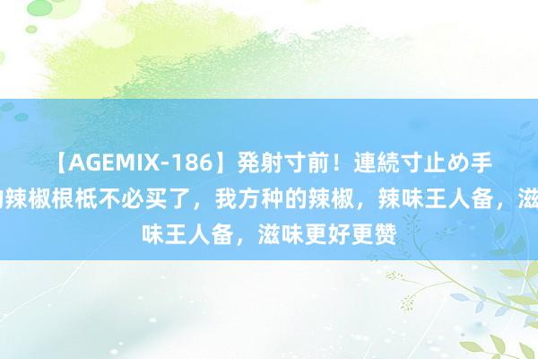 【AGEMIX-186】発射寸前！連続寸止め手コキ 家里的辣椒根柢不必买了，我方种的辣椒，辣味王人备，滋味更好更赞