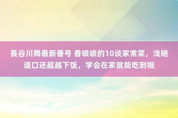 長谷川舞最新番号 香喷喷的10谈家常菜，浅陋适口还超越下饭，学会在家就能吃到哦