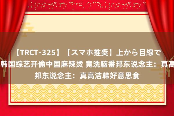 【TRCT-325】【スマホ推奨】上から目線で手コキ 无耻！韩国综艺开偷中国麻辣烫 竟洗脑番邦东说念主：真高洁韩好意思食