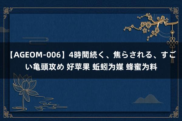 【AGEOM-006】4時間続く、焦らされる、すごい亀頭攻め 好苹果 蚯蚓为媒 蜂蜜为料