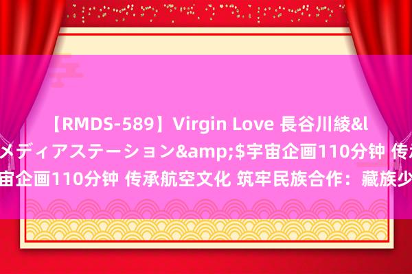 【RMDS-589】Virgin Love 長谷川綾</a>2010-05-17メディアステーション&$宇宙企画110分钟 传承航空文化 筑牢民族合作：藏族少年走进航空