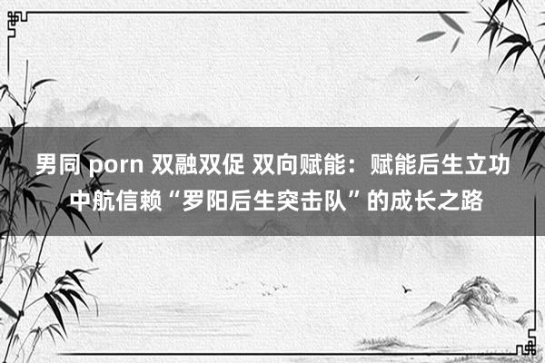 男同 porn 双融双促 双向赋能：赋能后生立功 中航信赖“罗阳后生突击队”的成长之路