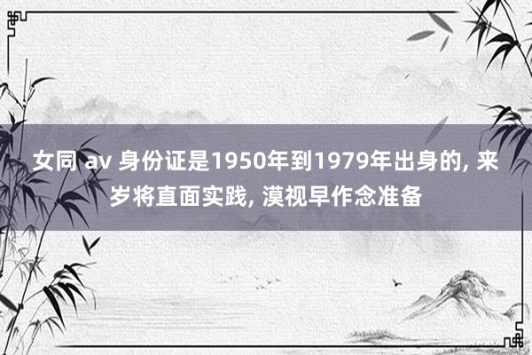 女同 av 身份证是1950年到1979年出身的， 来岁将直面实践， 漠视早作念准备