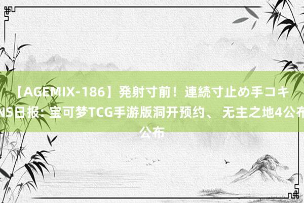 【AGEMIX-186】発射寸前！連続寸止め手コキ NS日报: 宝可梦TCG手游版洞开预约、 无主之地4公布