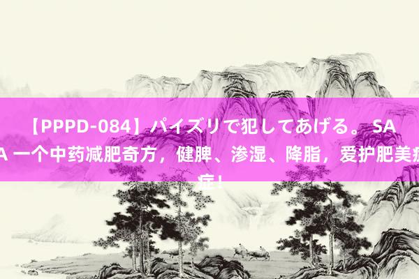 【PPPD-084】パイズリで犯してあげる。 SARA 一个中药减肥奇方，健脾、渗湿、降脂，爱护肥美症！