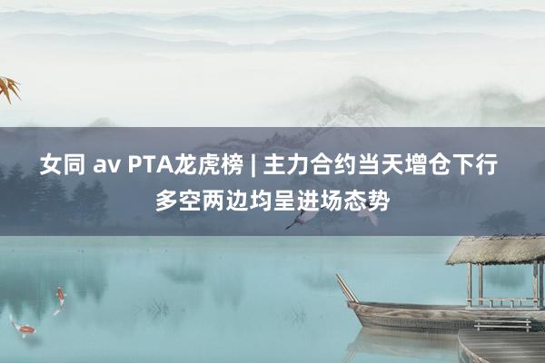 女同 av PTA龙虎榜 | 主力合约当天增仓下行 多空两边均呈进场态势