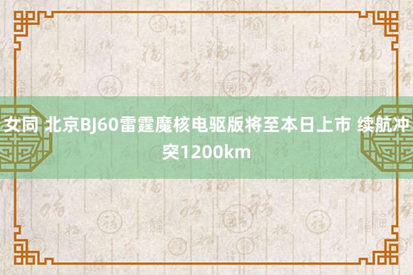 女同 北京BJ60雷霆魔核电驱版将至本日上市 续航冲突1200km