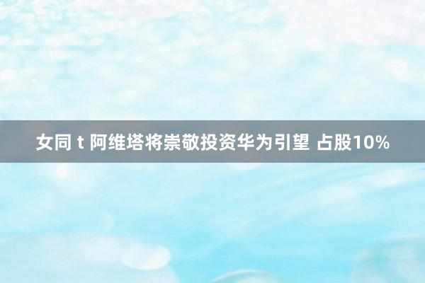 女同 t 阿维塔将崇敬投资华为引望 占股10%