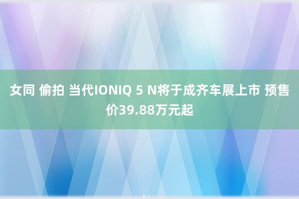 女同 偷拍 当代IONIQ 5 N将于成齐车展上市 预售价39.88万元起