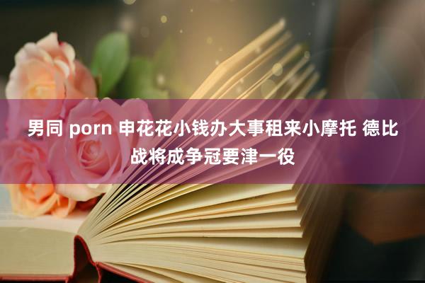 男同 porn 申花花小钱办大事租来小摩托 德比战将成争冠要津一役