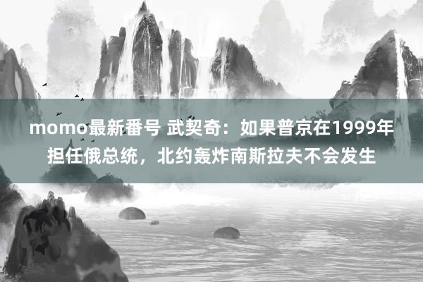 momo最新番号 武契奇：如果普京在1999年担任俄总统，北约轰炸南斯拉夫不会发生