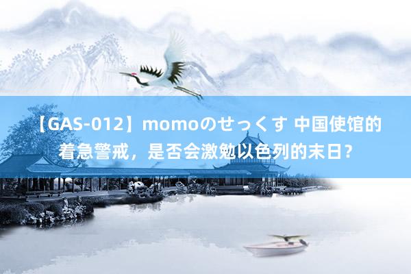 【GAS-012】momoのせっくす 中国使馆的着急警戒，是否会激勉以色列的末日？