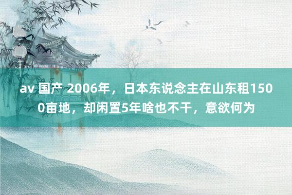 av 国产 2006年，日本东说念主在山东租1500亩地，却闲置5年啥也不干，意欲何为