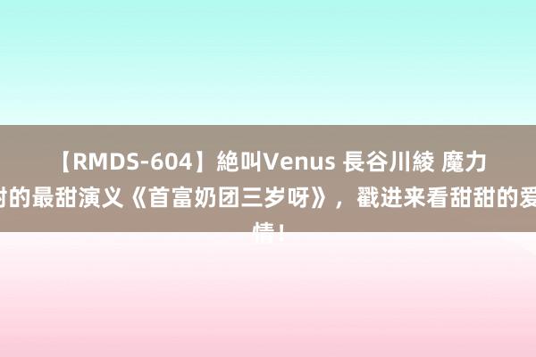 【RMDS-604】絶叫Venus 長谷川綾 魔力四射的最甜演义《首富奶团三岁呀》，戳进来看甜甜的爱情！