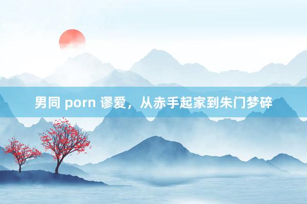 男同 porn 谬爱，从赤手起家到朱门梦碎