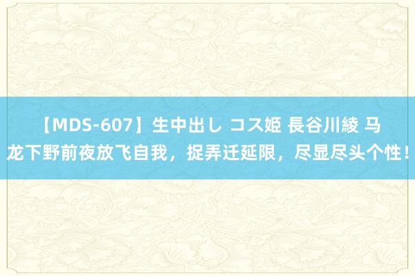 【MDS-607】生中出し コス姫 長谷川綾 马龙下野前夜放飞自我，捉弄迁延限，尽显尽头个性！