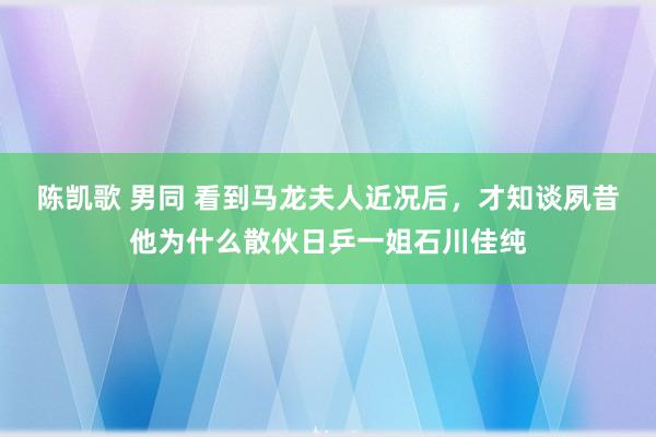 陈凯歌 男同 看到马龙夫人近况后，才知谈夙昔他为什么散伙日乒一姐石川佳纯