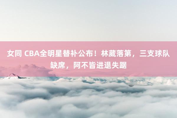 女同 CBA全明星替补公布！林葳落第，三支球队缺席，阿不皆进退失踞