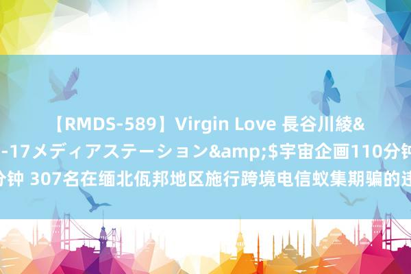 【RMDS-589】Virgin Love 長谷川綾</a>2010-05-17メディアステーション&$宇宙企画110分钟 307名在缅北佤邦地区施行跨境电信蚁集期骗的违规嫌疑东说念主被布置自身