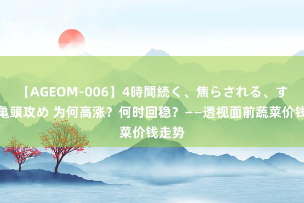 【AGEOM-006】4時間続く、焦らされる、すごい亀頭攻め 为何高涨？何时回稳？——透视面前蔬菜价钱走势