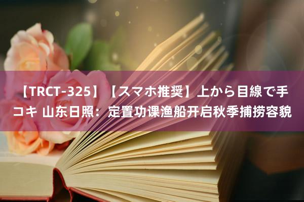 【TRCT-325】【スマホ推奨】上から目線で手コキ 山东日照：定置功课渔船开启秋季捕捞容貌