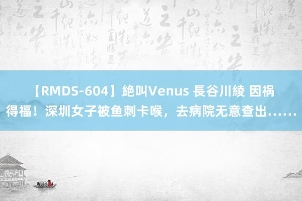 【RMDS-604】絶叫Venus 長谷川綾 因祸得福！深圳女子被鱼刺卡喉，去病院无意查出……