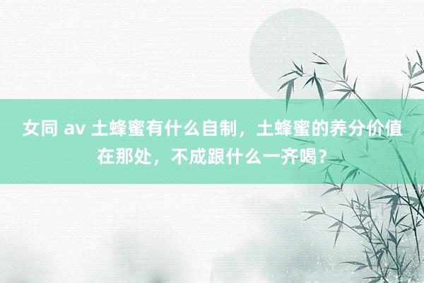 女同 av 土蜂蜜有什么自制，土蜂蜜的养分价值在那处，不成跟什么一齐喝？