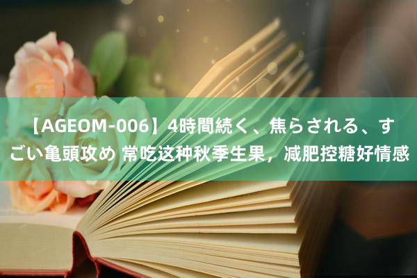 【AGEOM-006】4時間続く、焦らされる、すごい亀頭攻め 常吃这种秋季生果，减肥控糖好情感