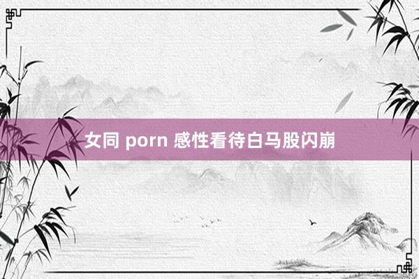 女同 porn 感性看待白马股闪崩