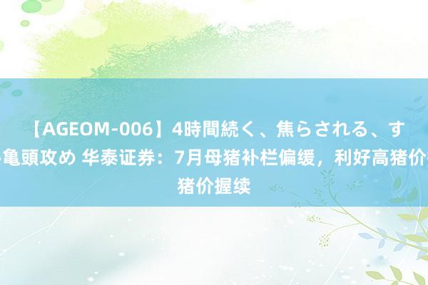 【AGEOM-006】4時間続く、焦らされる、すごい亀頭攻め 华泰证券：7月母猪补栏偏缓，利好高猪价握续