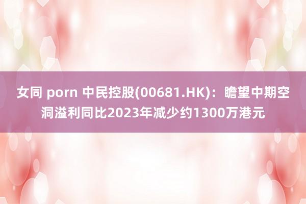 女同 porn 中民控股(00681.HK)：瞻望中期空洞溢利同比2023年减少约1300万港元