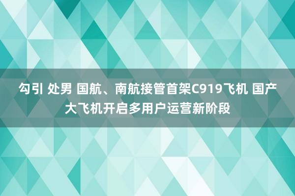 勾引 处男 国航、南航接管首架C919飞机 国产大飞机开启多用户运营新阶段