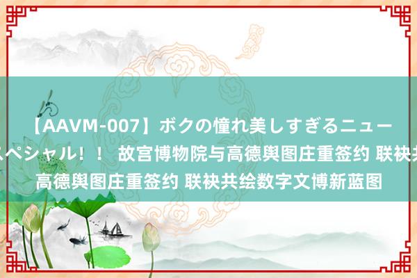 【AAVM-007】ボクの憧れ美しすぎるニューハーフ4時間18人スペシャル！！ 故宫博物院与高德舆图庄重签约 联袂共绘数字文博新蓝图