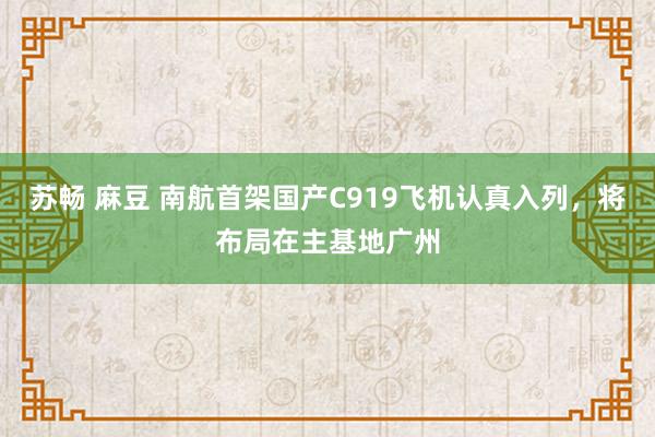 苏畅 麻豆 南航首架国产C919飞机认真入列，将布局在主基地广州