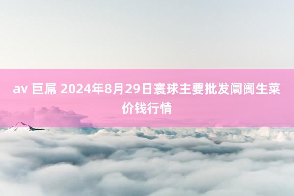 av 巨屌 2024年8月29日寰球主要批发阛阓生菜价钱行情