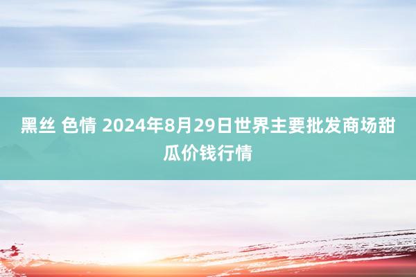 黑丝 色情 2024年8月29日世界主要批发商场甜瓜价钱行情