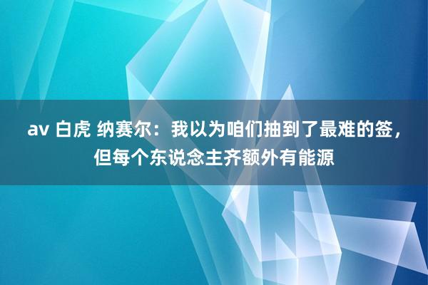 av 白虎 纳赛尔：我以为咱们抽到了最难的签，但每个东说念主齐额外有能源