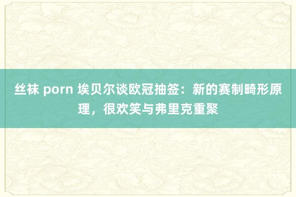 丝袜 porn 埃贝尔谈欧冠抽签：新的赛制畸形原理，很欢笑与弗里克重聚