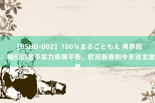 【BSHD-002】100％まるごともえ 弗罗因德：咱们的敌手实力极端平衡，欧冠新赛制令东谈主激昂