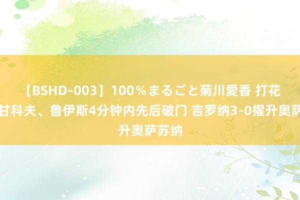 【BSHD-003】100％まるごと菊川愛香 打花！皆甘科夫、鲁伊斯4分钟内先后破门 吉罗纳3-0擢升奥萨苏纳