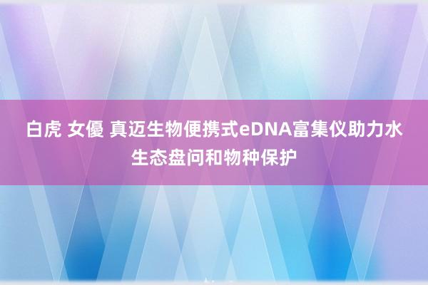 白虎 女優 真迈生物便携式eDNA富集仪助力水生态盘问和物种保护