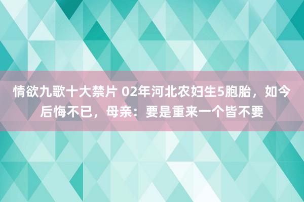 情欲九歌十大禁片 02年河北农妇生5胞胎，如今后悔不已，母亲：要是重来一个皆不要