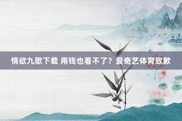 情欲九歌下载 用钱也看不了？爱奇艺体育致歉