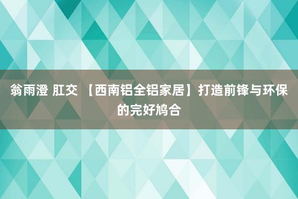 翁雨澄 肛交 【西南铝全铝家居】打造前锋与环保的完好鸠合