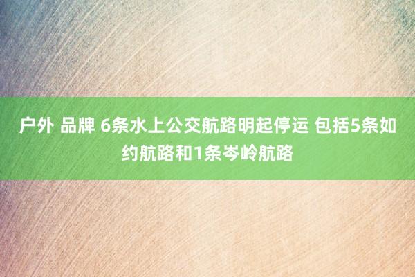 户外 品牌 6条水上公交航路明起停运 包括5条如约航路和1条岑岭航路