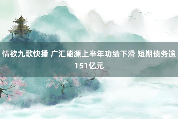 情欲九歌快播 广汇能源上半年功绩下滑 短期债务逾151亿元