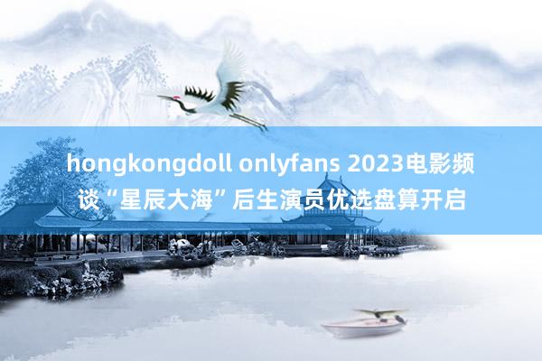 hongkongdoll onlyfans 2023电影频谈“星辰大海”后生演员优选盘算开启